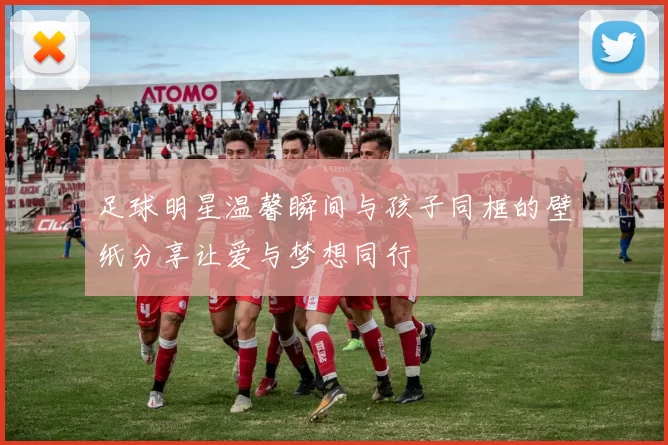 足球明星温馨瞬间与孩子同框的壁纸分享让爱与梦想同行
