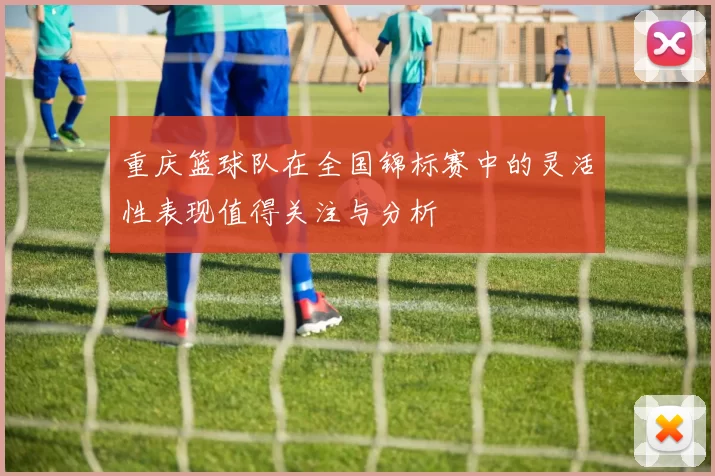 重庆篮球队在全国锦标赛中的灵活性表现值得关注与分析