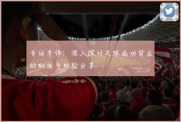 专访李伟：深入探讨足球成功背后的秘诀与经验分享