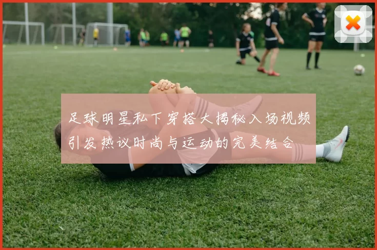 足球明星私下穿搭大揭秘入场视频引发热议时尚与运动的完美结合