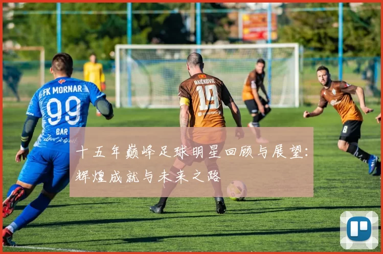 十五年巅峰足球明星回顾与展望：辉煌成就与未来之路