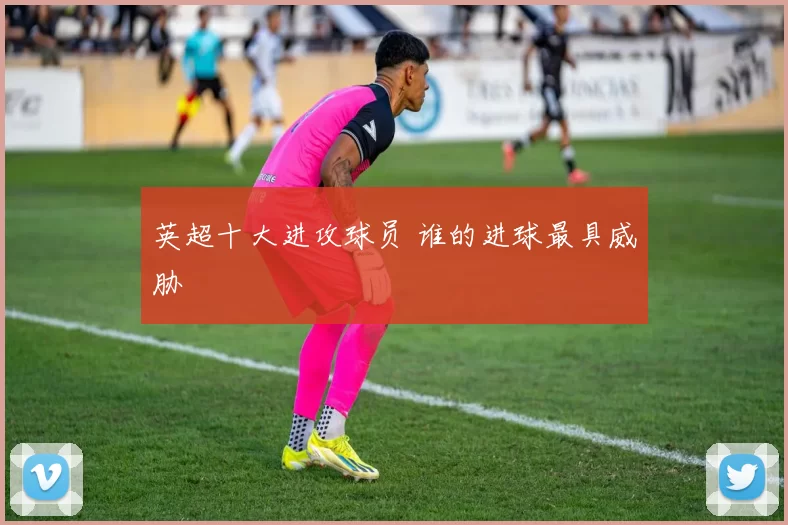 英超十大进攻球员 谁的进球最具威胁