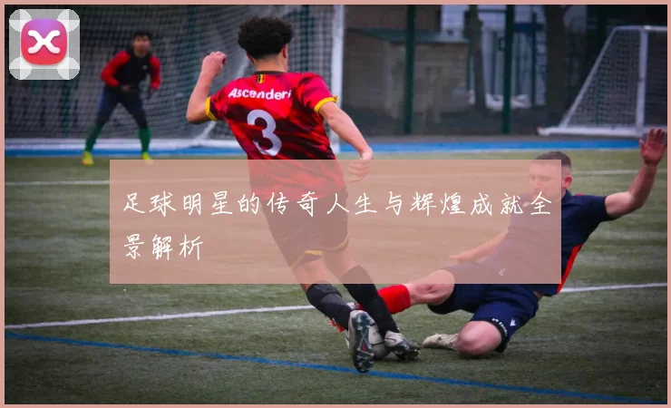 足球明星的传奇人生与辉煌成就全景解析