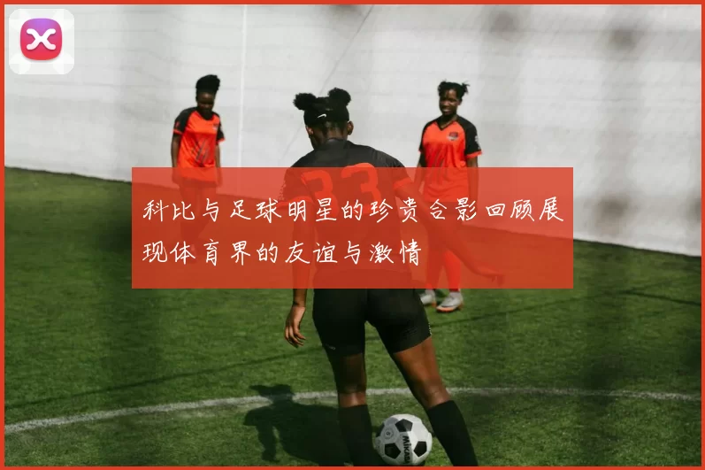 科比与足球明星的珍贵合影回顾展现体育界的友谊与激情