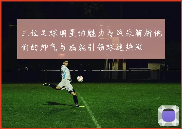 三位足球明星的魅力与风采解析他们的帅气与成就引领球迷热潮