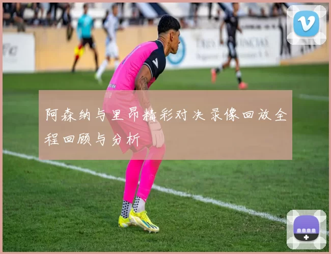 阿森纳与里昂精彩对决录像回放全程回顾与分析