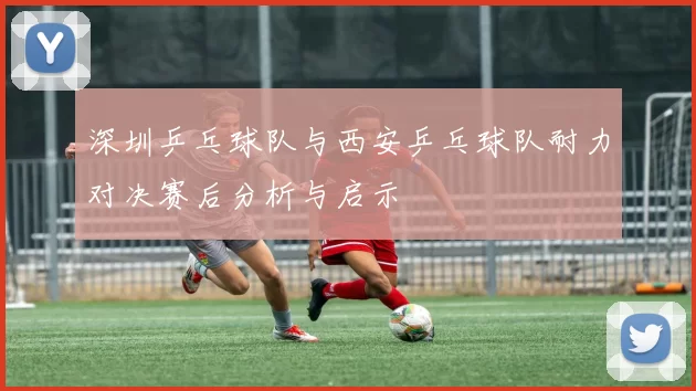 深圳乒乓球队与西安乒乓球队耐力对决赛后分析与启示