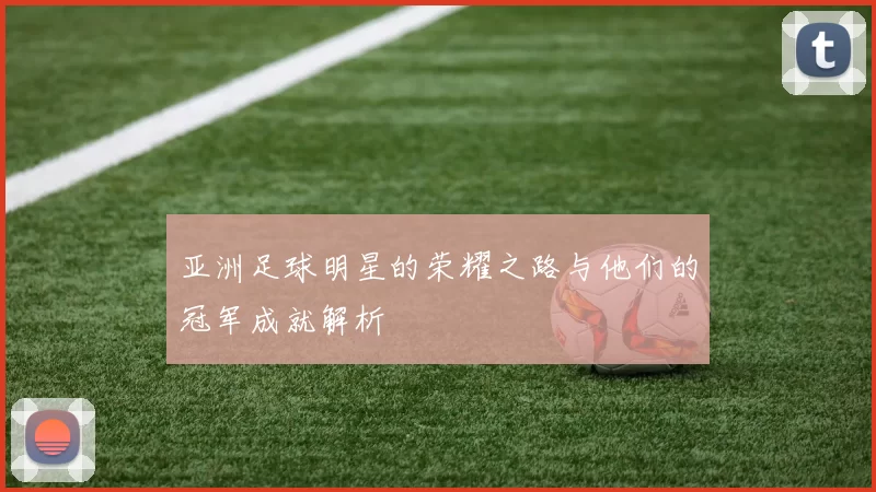 亚洲足球明星的荣耀之路与他们的冠军成就解析