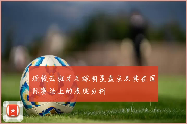 现役西班牙足球明星盘点及其在国际赛场上的表现分析
