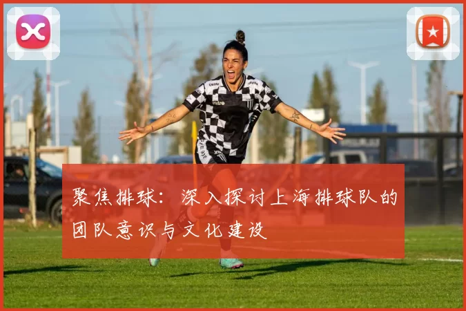 聚焦排球：深入探讨上海排球队的团队意识与文化建设