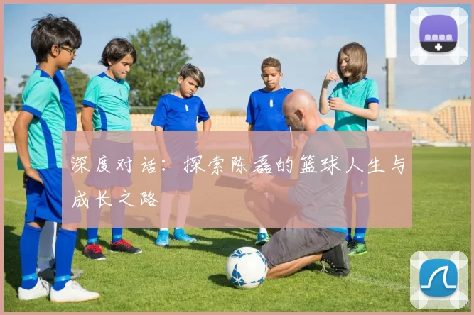 深度对话：探索陈磊的篮球人生与成长之路