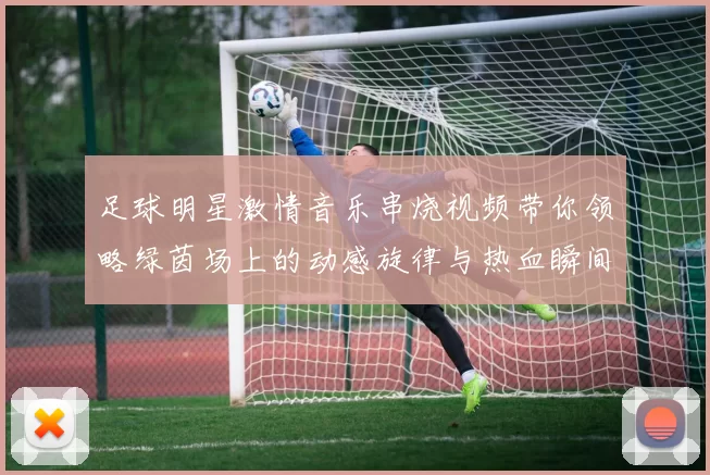 足球明星激情音乐串烧视频带你领略绿茵场上的动感旋律与热血瞬间