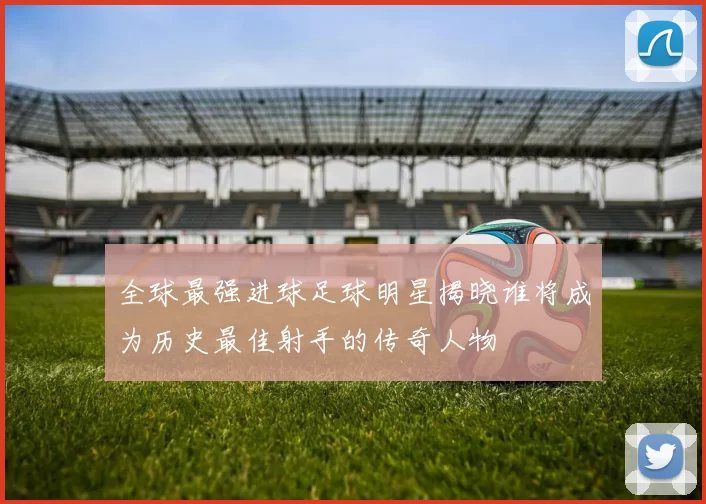全球最强进球足球明星揭晓谁将成为历史最佳射手的传奇人物