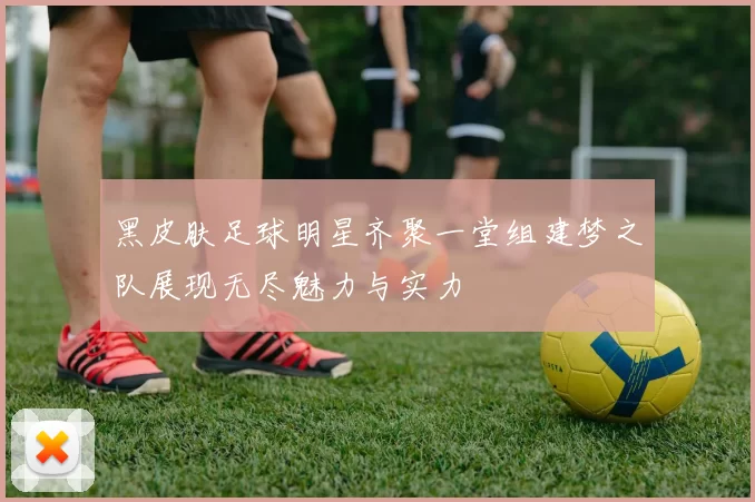 黑皮肤足球明星齐聚一堂组建梦之队展现无尽魅力与实力