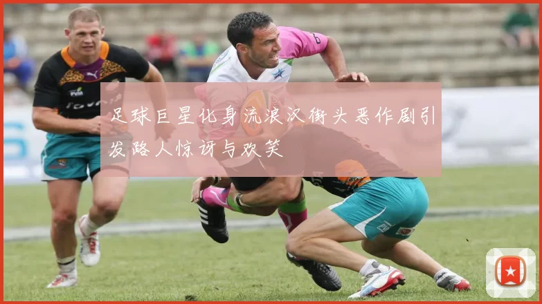 足球巨星化身流浪汉街头恶作剧引发路人惊讶与欢笑