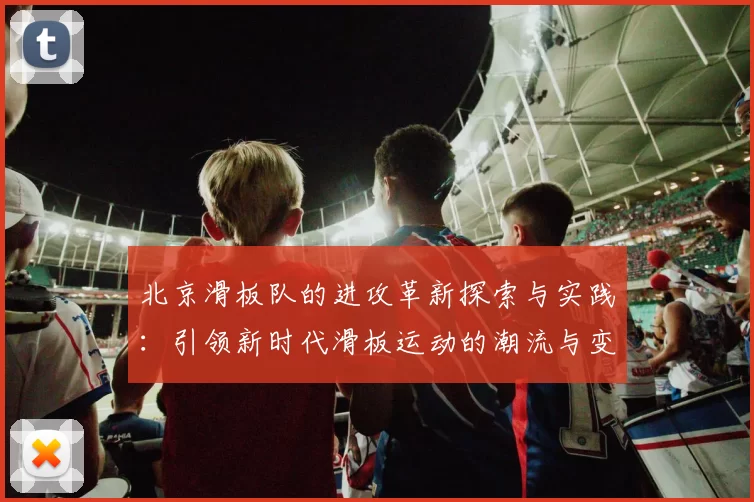 北京滑板队的进攻革新探索与实践：引领新时代滑板运动的潮流与变革