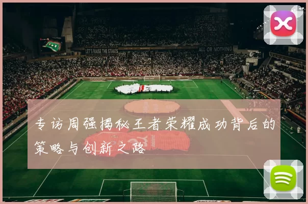 专访周强揭秘王者荣耀成功背后的策略与创新之路